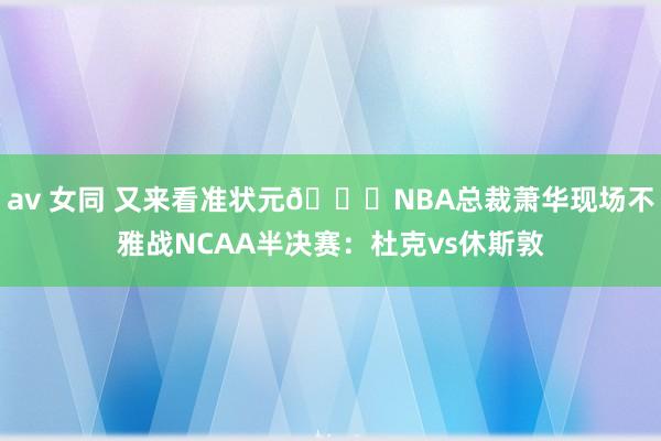 av 女同 又来看准状元👀NBA总裁萧华现场不雅战NCAA半决赛：杜克vs休斯敦