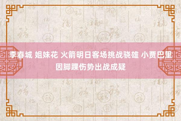 李春城 姐妹花 火箭明日客场挑战骁雄 小贾巴里因脚踝伤势出战成疑