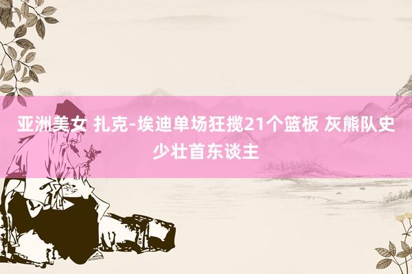 亚洲美女 扎克-埃迪单场狂揽21个篮板 灰熊队史少壮首东谈主