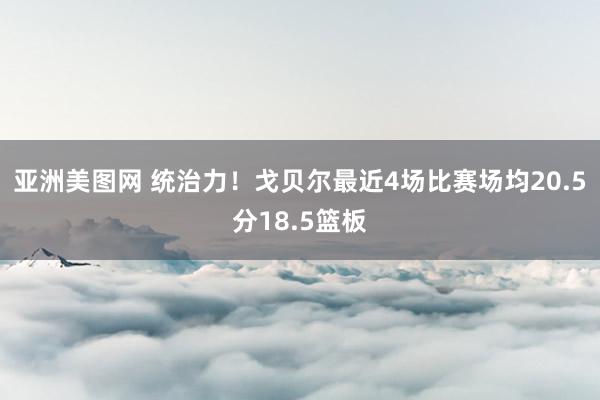 亚洲美图网 统治力！戈贝尔最近4场比赛场均20.5分18.5篮板