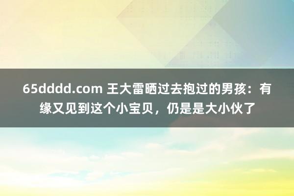 65dddd.com 王大雷晒过去抱过的男孩：有缘又见到这个小宝贝，仍是是大小伙了