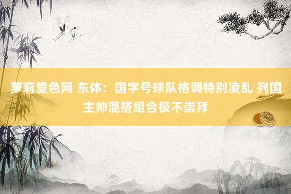 萝莉爱色网 东体：国字号球队格调特别凌乱 列国主帅混搭组合极不崇拜