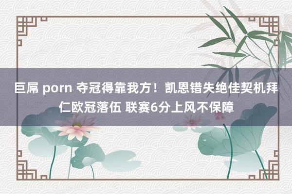 巨屌 porn 夺冠得靠我方！凯恩错失绝佳契机拜仁欧冠落伍 联赛6分上风不保障