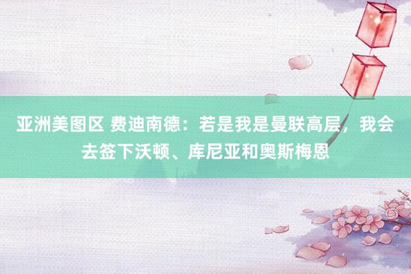 亚洲美图区 费迪南德：若是我是曼联高层，我会去签下沃顿、库尼亚和奥斯梅恩