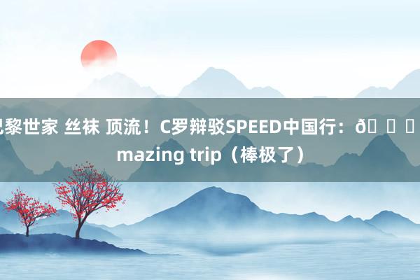 巴黎世家 丝袜 顶流！C罗辩驳SPEED中国行：👍amazing trip（棒极了）