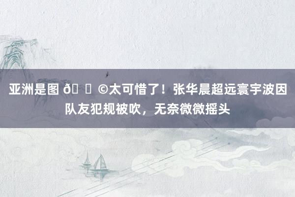 亚洲是图 😩太可惜了！张华晨超远寰宇波因队友犯规被吹，无奈微微摇头