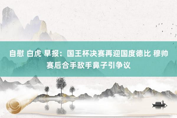 自慰 白虎 早报：国王杯决赛再迎国度德比 穆帅赛后合手敌手鼻子引争议