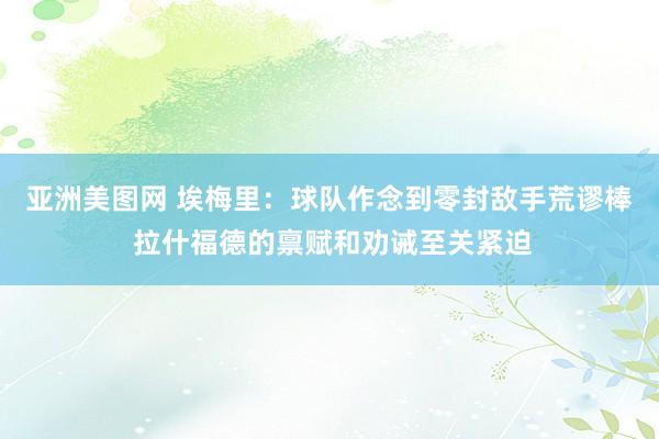 亚洲美图网 埃梅里：球队作念到零封敌手荒谬棒 拉什福德的禀赋和劝诫至关紧迫