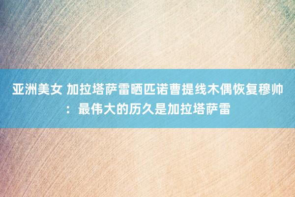 亚洲美女 加拉塔萨雷晒匹诺曹提线木偶恢复穆帅：最伟大的历久是加拉塔萨雷