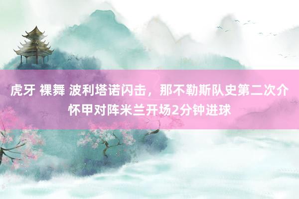虎牙 裸舞 波利塔诺闪击，那不勒斯队史第二次介怀甲对阵米兰开场2分钟进球