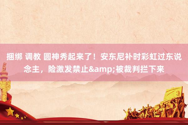捆绑 调教 圆神秀起来了！安东尼补时彩虹过东说念主，险激发禁止&被裁判拦下来